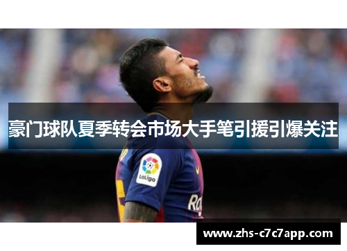 豪门球队夏季转会市场大手笔引援引爆关注